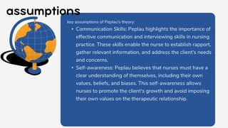 key assumptions of Peplau's theory:
• Communication Skills: Peplau highlights the importance of
effective communication and interviewing skills in nursing
practice. These skills enable the nurse to establish rapport,
gather relevant information, and address the client's needs
and concerns.
• Self-awareness: Peplau believes that nurses must have a
clear understanding of themselves, including their own
values, beliefs, and biases. This self-awareness allows
nurses to promote the client's growth and avoid imposing
their own values on the therapeutic relationship.
 