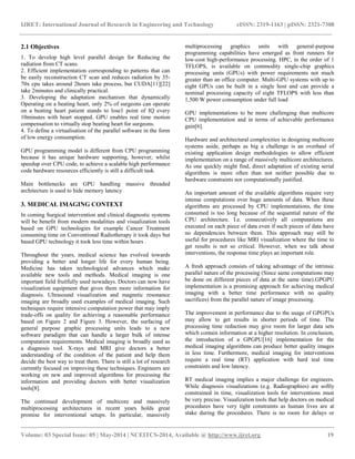 IJRET: International Journal of Research in Engineering and Technology eISSN: 2319-1163 | pISSN: 2321-7308
__________________________________________________________________________________________
Volume: 03 Special Issue: 05 | May-2014 | NCEITCS-2014, Available @ http://www.ijret.org 19
2.1 Objectives
1. To develop high level parallel design for Reducing the
radiation from CT scans.
2. Efficient implementation corresponding to patterns that can
be easily reconstruction CT scan and reduces radiation by 35-
70x cpu takes around 2hours take process, but CUDA[11][22]
take 2minutes and clinically practical.
3. Developing the adaptation mechanism that dynamically
Operating on a beating heart, only 2% of surgeons can operate
on a beating heart patient stands to lose1 point of IQ every
10minutes with heart stopped. GPU enables real time motion
compensation to virtually stop beating heart for surgeons.
4. To define a virtualisation of the parallel software in the form
of low energy consumption.
GPU programming model is different from CPU programming
because it has unique hardware supporting, however, whilst
speedup over CPU code, to achieve a scalable high performance
code hardware resources efficiently is still a difficult task.
Main bottlenecks are GPU handling massive threaded
architecture is used to hide memory latency
3. MEDICAL IMAGING CONTEXT
In coming Surgical intervention and clinical diagnostic systems
will be benefit from modern modalities and visualization tools
based on GPU technologies for example Cancer Treatment
consuming time on Conventional Radiotherapy it took days but
based GPU technology it took less time within hours .
Throughout the years, medical science has evolved towards
providing a better and longer life for every human being.
Medicine has taken technological advances which make
available new tools and methods. Medical imaging is one
important field fruitfully used nowadays. Doctors can now have
visualization equipment that gives them more information for
diagnosis. Ultrasound visualization and magnetic resonance
imaging are broadly used examples of medical imaging. Such
techniques require intensive computation power that may imply
trade-offs on quality for achieving a reasonable performance
based on Figure 2 and Figure 3. However, the surfacing of
general purpose graphic processing units leads to a new
software paradigm that can handle a larger bulk of intense
computation requirements. Medical imaging is broadly used as
a diagnosis tool. X-rays and MRI give doctors a better
understanding of the condition of the patient and help them
decide the best way to treat them. There is still a lot of research
currently focused on improving these techniques. Engineers are
working on new and improved algorithms for processing the
information and providing doctors with better visualization
tools[8].
The continued development of multicore and massively
multiprocessing architectures in recent years holds great
promise for interventional setups. In particular, massively
multiprocessing graphics units with general-purpose
programming capabilities have emerged as front runners for
low-cost high-performance processing. HPC, in the order of 1
TFLOPS, is available on commodity single-chip graphics
processing units (GPUs) with power requirements not much
greater than an office computer. Multi-GPU systems with up to
eight GPUs can be built in a single host and can provide a
nominal processing capacity of eight TFLOPS with less than
1,500 W power consumption under full load
GPU implementations to be more challenging than multicore
CPU implementation and in terms of achievable performance
gain[6].
Hardware and architectural complexities in designing multicore
systems aside, perhaps as big a challenge is an overhaul of
existing application design methodologies to allow efficient
implementation on a range of massively multicore architectures.
As one quickly might find, direct adaptation of existing serial
algorithms is more often than not neither possible due to
hardware constraints nor computationally justified.
An important amount of the available algorithms require very
intense computations over huge amounts of data. When these
algorithms are processed by CPU implementations, the time
consumed is too long because of the sequential nature of the
CPU architecture. I.e. consecutively all computations are
executed on each piece of data even if such pieces of data have
no dependencies between them. This approach may still be
useful for procedures like MRI visualization where the time to
get results is not so critical. However, when we talk about
interventions, the response time plays an important role.
A fresh approach consists of taking advantage of the intrinsic
parallel nature of the processing (Since same computations may
be done on different pieces of data at the same time).GPGPU
implementation is a promising approach for achieving medical
imaging with a better time performance with no quality
sacrifices) from the parallel nature of image processing.
The improvement in performance due to the usage of GPGPUs
may allow to get results in shorter periods of time. The
processing time reduction may give room for larger data sets
which contain information at a higher resolution. In conclusion,
the introduction of a GPGPU[16] implementation for the
medical imaging algorithms can produce better quality images
in less time. Furthermore, medical imaging for interventions
require a real time (RT) application with hard teal time
constraints and low latency.
RT medical imaging implies a major challenge for engineers.
While diagnosis visualizations (e.g. Radiographies) are softly
constrained in time, visualization tools for interventions must
be very precise. Visualization tools that help doctors on medical
procedures have very tight constraints as human lives are at
stake during the procedures. There is no room for delays or
 
