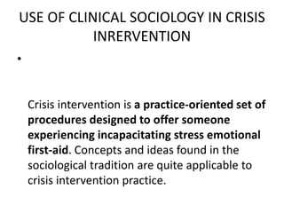 USE OF CLINICAL SOCIOLOGY IN CRISIS
INRERVENTION
•
Crisis intervention is a practice-oriented set of
procedures designed to offer someone
experiencing incapacitating stress emotional
first-aid. Concepts and ideas found in the
sociological tradition are quite applicable to
crisis intervention practice.
 