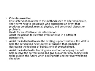 • Crisis Intervention
Crisis intervention refers to the methods used to offer immediate,
short-term help to individuals who experience an event that
produces emotional, mental, physical, and behavioral distress or
problems.
Guide for an effective crisis intervention:
Assist the person to view the event or issue in a different
perspective.
• Assist the individual to use the existing support systems. It is vital to
help the person find new sources of support that can help in
decreasing the feelings of being alone or overwhelmed.
• Assist the individual in learning new methods of coping that will
help resolve the current crisis and give him or her new coping skills
to be used in the future when dealing with another overwhelming
situation.
 