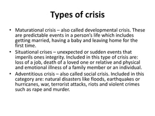 Types of crisis
• Maturational crisis – also called developmental crisis. These
are predictable events in a person’s life which includes
getting married, having a baby and leaving home for the
first time.
• Situational crises – unexpected or sudden events that
imperils ones integrity. Included in this type of crisis are:
loss of a job, death of a loved one or relative and physical
and emotional illness of a family member or an individual.
• Adventitious crisis – also called social crisis. Included in this
category are: natural disasters like floods, earthquakes or
hurricanes, war, terrorist attacks, riots and violent crimes
such as rape and murder.
 