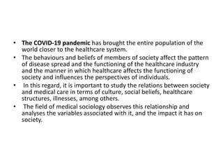 • The COVID-19 pandemic has brought the entire population of the
world closer to the healthcare system.
• The behaviours and beliefs of members of society affect the pattern
of disease spread and the functioning of the healthcare industry
and the manner in which healthcare affects the functioning of
society and influences the perspectives of individuals.
• In this regard, it is important to study the relations between society
and medical care in terms of culture, social beliefs, healthcare
structures, illnesses, among others.
• The field of medical sociology observes this relationship and
analyses the variables associated with it, and the impact it has on
society.
 