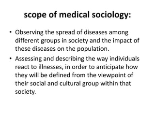 scope of medical sociology:
• Observing the spread of diseases among
different groups in society and the impact of
these diseases on the population.
• Assessing and describing the way individuals
react to illnesses, in order to anticipate how
they will be defined from the viewpoint of
their social and cultural group within that
society.
 