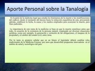 Aporte Personal sobre la Tanalogía 
Es la parte de la medicina legal que estudia los fenómenos de la muerte y las modificaciones 
del cadáver, desde el momento del deceso hasta la reducción esquelética de este, procurando 
además, establecer la fecha, la causa y los medios empleados para ocasionar la muerte, para 
fines judiciales. 
La importancia de este rama de la medicina se basa en que la muerte constituye antes que 
todo, la cesación de la existencia de la persona natural, originando así diversas situaciones 
jurídicas, como por ejemplo, la generación y extinción de las obligaciones, el traspaso de la 
propiedad y el cambio del estado civil, entre otras. 
Por lo tanto es propicio señalar que en un futuro el legislador deberá cambiar roles 
tradicionales de la Medicina Forense, por unos que desarrollen propuestas innovadoras en el 
ámbito de salud y tecnológico del país. 
