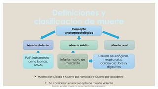 Definiciones y
clasificación de muerte
Concepto
anatomopatológico
Muerte real
Muerte súbita
Muerte violenta
PAF, instrumento –
arma blanca,
AVAM
Infarto masivo de
miocardio
Causas neurológicas,
respiratorias,
cardiovasculares y
digestivas
 Muerte por suicidio ≠ Muerte por homicidio ≠ Muerte por accidente
 Se consideran en el concepto de muerte violenta
Grandini gonzález, J. Medicina forence. 3ed. Ed. ManualModerno.
 