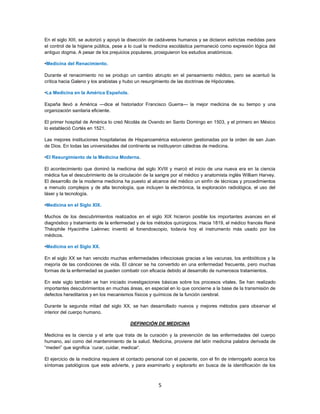 5
En el siglo XIII, se autorizó y apoyó la disección de cadáveres humanos y se dictaron estrictas medidas para
el control de la higiene pública, pese a lo cual la medicina escolástica permaneció como expresión lógica del
antiguo dogma. A pesar de los prejuicios populares, prosiguieron los estudios anatómicos.
•Medicina del Renacimiento.
Durante el renacimiento no se produjo un cambio abrupto en el pensamiento médico, pero se acentuó la
crítica hacia Galeno y los arabistas y hubo un resurgimiento de las doctrinas de Hipócrates.
•La Medicina en la América Española.
España llevó a América —dice el historiador Francisco Guerra— la mejor medicina de su tiempo y una
organización sanitaria eficiente.
El primer hospital de América lo creó Nicolás de Ovando en Santo Domingo en 1503, y el primero en México
lo estableció Cortés en 1521.
Las mejores instituciones hospitalarias de Hispanoamérica estuvieron gestionadas por la orden de san Juan
de Dios. En todas las universidades del continente se instituyeron cátedras de medicina.
•El Resurgimiento de la Medicina Moderna.
El acontecimiento que dominó la medicina del siglo XVIII y marcó el inicio de una nueva era en la ciencia
médica fue el descubrimiento de la circulación de la sangre por el médico y anatomista inglés William Harvey.
El desarrollo de la moderna medicina ha puesto al alcance del médico un sinfín de técnicas y procedimientos
a menudo complejos y de alta tecnología, que incluyen la electrónica, la exploración radiológica, el uso del
láser y la tecnología.
•Medicina en el Siglo XIX.
Muchos de los descubrimientos realizados en el siglo XIX hicieron posible los importantes avances en el
diagnóstico y tratamiento de la enfermedad y de los métodos quirúrgicos. Hacia 1819, el médico francés René
Théophile Hyacinthe Laënnec inventó el fonendoscopio, todavía hoy el instrumento más usado por los
médicos.
•Medicina en el Siglo XX.
En el siglo XX se han vencido muchas enfermedades infecciosas gracias a las vacunas, los antibióticos y la
mejoría de las condiciones de vida. El cáncer se ha convertido en una enfermedad frecuente, pero muchas
formas de la enfermedad se pueden combatir con eficacia debido al desarrollo de numerosos tratamientos.
En este siglo también se han iniciado investigaciones básicas sobre los procesos vitales. Se han realizado
importantes descubrimientos en muchas áreas, en especial en lo que concierne a la base de la transmisión de
defectos hereditarios y en los mecanismos físicos y químicos de la función cerebral.
Durante la segunda mitad del siglo XX, se han desarrollado nuevos y mejores métodos para observar el
interior del cuerpo humano.
DEFINICIÓN DE MEDICINA
Medicina es la ciencia y el arte que trata de la curación y la prevención de las enfermedades del cuerpo
humano, así como del mantenimiento de la salud. Medicina, proviene del latín medicina palabra derivada de
“mederi” que significa `curar, cuidar, medicar'.
El ejercicio de la medicina requiere el contacto personal con el paciente, con el fin de interrogarlo acerca los
síntomas patológicos que este advierte, y para examinarlo y explorarlo en busca de la identificación de los
 