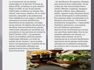  La incorporación de las plantas
medicinales en la Atención Primaria de
Salud (APS), constituye un gran desafío.
Según la OMS, el uso de las plantas
medicinales constituye una terapia más
natural, más inocua, efectiva, de un costo
racional y asequible a las poblaciones.
Para establecer el uso seguro y eficaz es
necesaria la correcta identificación
taxonómica de las especies y el origen
de las mismas. El objetivo del estudio fue
identificar taxonómicamente las plantas
medicinales utilizadas por pacientes que
consultaron en los servicios de Unidad de
Salud Familiar (USF). Los pacientes
fueron encuestados sobre las plantas
medicinales utilizadas y el modo de
empleo de las mismas. Las encuestas
fueron acompañadas por muestras de las
plantas medicinales utilizadas que
posteriormente fueron identificadas
taxonómicamente
 . Se identificaron 56 especies utilizadas
para diversos fines medicinales, de las
cuales las más mencionadas fueron
menta’i (Mentha x piperita), ñangapiry
(Eugenia uniflora), koku (Allophylus
edulis), typycha curaty (Scoparia dulcis)
y ka’are (Chenopodium ambrosioides).
Dos especies están consideradas en la
literatura como tóxicas: “mil hombres”
(Aristolochia triangularis) y “cepacaballo”
(Xanthium spinosum) y una especie
ka’oveti (Solanum granulosum-
leprosum) fue mencionada por primera
vez para fines medicinales. Dos de las
especies utilizadas son tóxicas y su
empleo debe evitarse; de ahí la
importancia de la correcta identificación
taxonómica de las plantas medicinales
utilizadas por la población paraguaya,
de manera a dar a conocer su toxicidad
potencial.
 