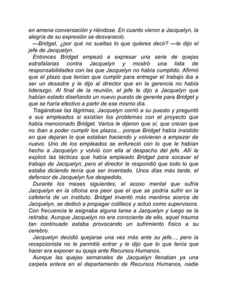 en amena conversación y riéndose. En cuanto vieron a Jacquelyn, la
alegría de su expresión se desvaneció.
—Bridget, ¿por qué no sueltas lo que quieres decir? —le dijo el
jefe de Jacquelyn.
Entonces Bridget empezó a expresar una serie de quejas
estrafalarias contra Jacquelyn y mostró una lista de
responsabilidades con las que Jacquelyn no había cumplido. Afirmó
que el plazo que tenían que cumplir para entregar el trabajo iba a
ser un desastre y le dijo al director que en la gerencia no había
liderazgo. Al final de la reunión, el jefe le dijo a Jacquelyn que
habían estado diseñando un nuevo puesto de gerente para Bridget y
que se haría efectivo a partir de ese mismo día.
Tragándose las lágrimas, Jacquelyn corrió a su puesto y preguntó
a sus empleados si existían los problemas con el proyecto que
había mencionado Bridget. Varios le dijeron que sí, que creían que
no iban a poder cumplir los plazos... porque Bridget había insistido
en que dejaran lo que estaban haciendo y volvieran a empezar de
nuevo. Uno de los empleados se enfureció con lo que le habían
hecho a Jacquelyn y volvió con ella al despacho del jefe. Allí le
explicó las tácticas que había empleado Bridget para socavar el
trabajo de Jacquelyn, pero el director le respondió que todo lo que
estaba diciendo tenía que ser inventado. Unos días más tarde, el
defensor de Jacquelyn fue despedido.
Durante los meses siguientes, el acoso mental que sufría
Jacquelyn en la oficina era peor que el que se podría sufrir en la
cafetería de un instituto. Bridget inventó más mentiras acerca de
Jacquelyn, se dedicó a propagar cotilleos y actuó como supervisora.
Con frecuencia le asignaba alguna tarea a Jacquelyn y luego se la
retiraba. Aunque Jacquelyn no era consciente de ello, aquel trauma
tan continuado estaba provocando un sufrimiento físico a su
cerebro.
Jacquelyn decidió quejarse una vez más ante su jefe..., pero la
recepcionista no le permitió entrar y le dijo que lo que tenía que
hacer era exponer su queja ante Recursos Humanos.
Aunque las quejas semanales de Jacquelyn llenaban ya una
carpeta entera en el departamento de Recursos Humanos, nadie
 