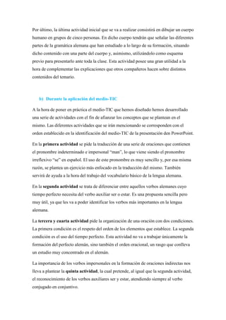 Por último, la última actividad inicial que se va a realizar consistirá en dibujar un cuerpo
humano en grupos de cinco personas. En dicho cuerpo tendrán que señalar las diferentes
partes de la gramática alemana que han estudiado a lo largo de su formación, situando
dicho contenido con una parte del cuerpo y, asimismo, utilizándolo como esquema
previo para presentarlo ante toda la clase. Esta actividad posee una gran utilidad a la
hora de complementar las explicaciones que otros compañeros hacen sobre distintos
contenidos del temario.
b) Durante la aplicación del medio-TIC
A la hora de poner en práctica el medio-TIC que hemos diseñado hemos desarrollado
una serie de actividades con el fin de afianzar los conceptos que se plantean en el
mismo. Las diferentes actividades que se irán mencionando se corresponden con el
orden establecido en la identificación del medio-TIC de la presentación den PowerPoint.
En la primera actividad se pide la traducción de una serie de oraciones que contienen
el pronombre indeterminado e impersonal “man”, lo que viene siendo el pronombre
irreflexivo “se” en español. El uso de este pronombre es muy sencillo y, por esa misma
razón, se plantea un ejercicio más enfocado en la traducción del mismo. También
servirá de ayuda a la hora del trabajo del vocabulario básico de la lengua alemana.
En la segunda actividad se trata de diferenciar entre aquellos verbos alemanes cuyo
tiempo perfecto necesita del verbo auxiliar ser o estar. Es una propuesta sencilla pero
muy útil, ya que les va a poder identificar los verbos más importantes en la lengua
alemana.
La tercera y cuarta actividad pide la organización de una oración con dos condiciones.
La primera condición es el respeto del orden de los elementos que establece. La segunda
condición es el uso del tiempo perfecto. Esta actividad no va a trabajar únicamente la
formación del perfecto alemán, sino también el orden oracional, un rasgo que conlleva
un estudio muy concentrado en el alemán.
La importancia de los verbos impersonales en la formación de oraciones indirectas nos
lleva a plantear la quinta actividad, la cual pretende, al igual que la segunda actividad,
el reconocimiento de los verbos auxiliares ser y estar, atendiendo siempre al verbo
conjugado en conjuntivo.
 