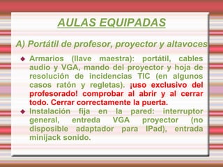 AULAS EQUIPADAS
A) Portátil de profesor, proyector y altavoces
 Armarios (llave maestra): portátil, cables
audio y VGA, mando del proyector y hoja de
resolución de incidencias TIC (en algunos
casos ratón y regletas). ¡uso exclusivo del
profesorado! comprobar al abrir y al cerrar
todo. Cerrar correctamente la puerta.
 Instalación fija en la pared: interruptor
general, entreda VGA proyector (no
disposible adaptador para IPad), entrada
minijack sonido.
 