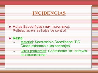 INCIDENCIAS
 Aulas Específicas ( INF1, INF2, INF3):
Reflejadlas en las hojas de control.
 Resto:
 Material: Secretario o Coordinador TIC.
Casos extremos a los conserjes.
 Otros problemas: Coordinador TIC a través
de educantabria.
 