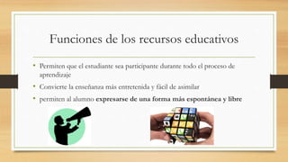 Funciones de los recursos educativos
• Permiten que el estudiante sea participante durante todo el proceso de
aprendizaje
• Convierte la enseñanza más entretenida y fácil de asimilar
• permiten al alumno expresarse de una forma más espontánea y libre
 