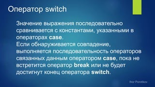 Оператор switch
Значение выражения последовательно
сравнивается с константами, указанными в
операторах case.
Если обнаруживается совпадение,
выполняется последовательность операторов
связанных данным оператором case, пока не
встретится оператор break или не будет
достигнут конец оператора switch.
 