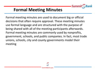 Committed to you
Formal meeting minutes are used to document big or official
decisions that often require approval. These meeting minutes
use formal language and are structured with the purpose of
being shared with all of the meeting participants afterwards.
Formal meeting minutes are commonly used by nonprofits,
government, schools, and public companies. In fact, most trade
unions, schools, city and county governments model their
meeting
Formal Meeting Minutes
 