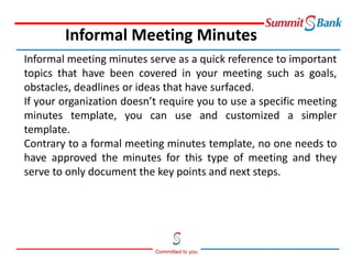 Committed to you
Informal meeting minutes serve as a quick reference to important
topics that have been covered in your meeting such as goals,
obstacles, deadlines or ideas that have surfaced.
If your organization doesn’t require you to use a specific meeting
minutes template, you can use and customized a simpler
template.
Contrary to a formal meeting minutes template, no one needs to
have approved the minutes for this type of meeting and they
serve to only document the key points and next steps.
Informal Meeting Minutes
 