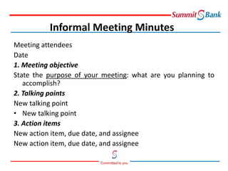 Committed to you
Meeting attendees
Date
1. Meeting objective
State the purpose of your meeting: what are you planning to
accomplish?
2. Talking points
New talking point
• New talking point
3. Action items
New action item, due date, and assignee
New action item, due date, and assignee
Informal Meeting Minutes
 