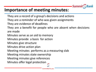 Committed to you
They are a record of a group’s decisions and actions
They are a reminder of who was given assignments
They are evidence of deadlines
They are a benefit for people who are absent when decisions
are made
Minutes serve as an aid to memory
Minutes provide a basis for action
Minutes give structure
Minutes drive action plan
Meeting minutes performs as a measuring slab
Meeting minutes state ownership
Meeting minutes give references
Minutes offer legal protection
Importance of meeting minutes:
 