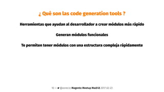 ¿ Qué son las code generation tools ?
Herramientas que ayudan al desarrollador a crear módulos más rápido
Generan módulos funcionales
Te permiten tener módulos con una estructura compleja rápidamente
10 — @osrecio Magento Meetup Madrid 2017-02-23
 