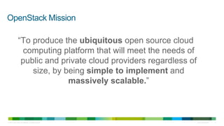 OpenStack Mission

                 “To produce the ubiquitous open source cloud
                  computing platform that will meet the needs of
                  public and private cloud providers regardless of
                     size, by being simple to implement and
                               massively scalable.”



© 2010 Cisco and/or its affiliates. All rights reserved.             Cisco Confidential   11
 