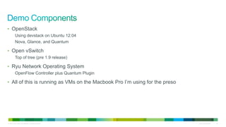 • OpenStack
           Using devstack on Ubuntu 12.04
           Nova, Glance, and Quantum

• Open vSwitch
           Top of tree (pre 1.9 release)

• Ryu Network Operating System
           OpenFlow Controller plus Quantum Plugin

• All of this is running as VMs on the Macbook Pro I’m using for the preso




© 2010 Cisco and/or its affiliates. All rights reserved.                     Cisco Confidential   42
 