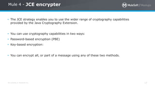 All contents © MuleSoft Inc. 17
Mule 4 - JCE encrypter
• The JCE strategy enables you to use the wider range of cryptography capabilities
provided by the Java Cryptography Extension.
• You can use cryptography capabilities in two ways:
• Password-based encryption (PBE)
• Key-based encryption:
• You can encrypt all, or part of a message using any of these two methods.
 