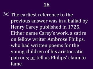 16 The earliest reference to the previous answer was in a ballad by Henry Carey published in 1725. Either name Carey’s work, a satire on fellow writer Ambrose Philips, who had written poems for the young children of his aristocratic patrons;  or  tell us Philips’ claim to fame.  