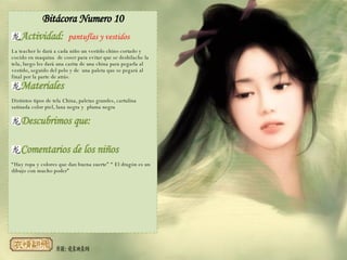 Bitácora Numero 10 Actividad:  pantuflas y vestidos La teacher le dará a cada niño un vestido chino cortado y cocido en maquina  de coser para evitar que se deshilache la tela, luego les dará una carita de una china para pegarla al vestido, seguido del pelo y de  una paleta que se pegará al final por la parte de atrás.   Materiales Distintos tipos de tela China, paletas grandes, cartulina satinada color piel, lana negra y  pluma negra Descubrimos que: Comentarios de los niños “ Hay ropa y colores que dan buena suerte” “ El dragón es un dibujo con mucho poder”  