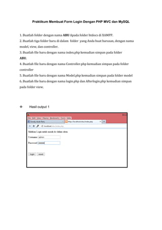 Praktikum Membuat Form Login Dengan PHP MVC dan MySQL
1. Buatlah folder dengan nama ABU Apada folder htdocs di XAMPP.
2. Buatlah tiga folder baru di dalam folder yang Anda buat barusan, dengan nama
model, view, dan controller.
3. Buatlah file baru dengan nama index.php kemudian simpan pada folder
ABU.
4. Buatlah file baru dengan nama Controller.php kemudian simpan pada folder
controller
5. Buatlah file baru dengan nama Model.php kemudian simpan pada folder model
6. Buatlah file baru dengan nama login.php dan Afterlogin.php kemudian simpan
pada folder view.
 Hasil output 1
 