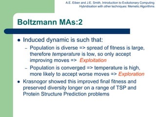 A.E. Eiben and J.E. Smith, Introduction to Evolutionary Computing
Hybridisation with other techniques: Memetic Algorithms
Boltzmann MAs:2
 Induced dynamic is such that:
– Population is diverse => spread of fitness is large,
therefore temperature is low, so only accept
improving moves => Exploitation
– Population is converged => temperature is high,
more likely to accept worse moves => Exploration
 Krasnogor showed this improved final fitness and
preserved diversity longer on a range of TSP and
Protein Structure Prediction problems
 