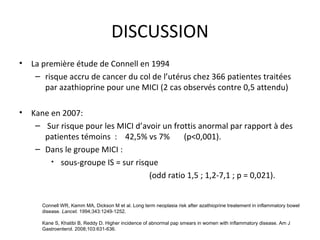 DISCUSSION
•   La première étude de Connell en 1994
     – risque accru de cancer du col de l’utérus chez 366 patientes traitées
        par azathioprine pour une MICI (2 cas observés contre 0,5 attendu)

•   Kane en 2007:
     – Sur risque pour les MICI d’avoir un frottis anormal par rapport à des
       patientes témoins : 42,5% vs 7%        (p<0,001).
     – Dans le groupe MICI :
         • sous-groupe IS = sur risque
                                    (odd ratio 1,5 ; 1,2-7,1 ; p = 0,021).


       Connell WR, Kamm MA, Dickson M et al. Long term neoplasia risk after azathioprine treatement in inflammatory bowel
       disease. Lancet. 1994;343:1249-1252.

       Kane S, Khatibi B, Reddy D. Higher incidence of abnormal pap smears in women with inflammatory disease. Am J
       Gastroenterol. 2008;103:631-636.
 