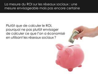 La mesure du ROI sur les réseaux sociaux : une
mesure envisageable mais pas encore certaine

Plutôt que de calculer le ROI,
pourquoi ne pas plutôt envisager
de calculer ce que l’on a économisé
en utilisant les réseaux sociaux

 