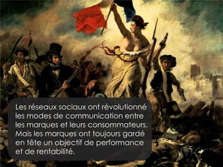 Les réseaux sociaux ont révolutionné
les modes de communication entre
les marques et leurs consommateurs.
Mais les marques ont toujours gardé
en tête un objectif de performance
et de rentabilité.

 