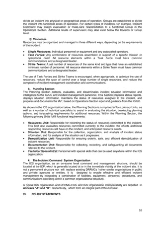 10
divide an incident into physical or geographical areas of operation. Groups are established to divide
the incident into functional areas of operation. For certain types of incidents, for example, Incident
Command may assign evacuation or mass-care responsibilities to a functional Group in the
Operations Section. Additional levels of supervision may also exist below the Division or Group
level.
3) Resources
Resources may be organized and managed in three different ways, depending on the requirements
of the incident.
• Single Resources: Individual personnel or equipment and any associated operators.
• Task Forces: Any combination of resources assembled in support of a specific mission or
operational need. All resource elements within a Task Force must have common
communications and a designated leader.
• Strike Teams: A set number of resources of the same kind and type that have an established
minimum number of personnel. All resource elements within a Strike Team must have common
communications and a designated leader.
The use of Task Forces and Strike Teams is encouraged, when appropriate, to optimize the use of
resources, reduce the span of control over a large number of single resources, and reduce the
complexity of incident management coordination and communications.
b. Planning Section
The Planning Section collects, evaluates, and disseminates incident situation information and
intelligence to the IC/UC and incident management personnel. This Section prepares status reports,
displays situation information, maintains the status of resources assigned to the incident, and
prepares and documents the IAP, based on Operations Section input and guidance from the IC/UC.
As shown in the ICS organization below, the Planning Section is comprised of four primary Units, as
well as a number of technical specialists to assist in evaluating the situation, developing planning
options, and forecasting requirements for additional resources. Within the Planning Section, the
following primary Units fulfill functional requirements:
• Resources Unit: Responsible for recording the status of resources committed to the incident.
This Unit also evaluates resources committed currently to the incident, the effects additional
responding resources will have on the incident, and anticipated resource needs.
• Situation Unit: Responsible for the collection, organization, and analysis of incident status
information, and for analysis of the situation as it progresses.
• Demobilization Unit: Responsible for ensuring orderly, safe, and efficient demobilization of
incident resources.
• Documentation Unit: Responsible for collecting, recording, and safeguarding all documents
relevant to the incident.
• Technical Specialist(s): Personnel with special skills that can be used anywhere within the ICS
organization.
4. The Incident Command System Organization
The ICS organization, as an on-scene level command and management structure, should be
located at the ICP, which is generally located at or in the immediate vicinity of the incident site. It is
not a permanent structure nor will replace existing DRRMCs / other similar organizations in public
and private agencies or entities. It is designed to enable effective and efficient incident
management by integrating a combination of facilities, equipment, personnel, procedures, and
communications operating within a common organizational structure.
A typical ICS organization and DRRMC-EOC and ICS Organization interoperability are depicted in
Annexes “A” and “B”, respectively, which form an integral part of this Circular.
VI. POLICY STATEMENTS
 