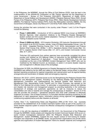2
In the Philippines, the NDRRMC, through the Office of Civil Defense (OCD), took the lead in the
implementation of the ASEAN-US Cooperation on DM. Partner agencies are the Department of
Local Government - Bureau of Fire Protection (DILG-BFP), Department of Health (DOH),
Department of Social Welfare and Development (DSWD), Philippine National Police (PNP), Armed
Forces of the Philippines (AFP), Philippine Red Cross (PRC), Metro Manila Development Authority
(MMDA), Fire National Training Institute (FNTI), Subic Bay Metropolitan Authority (SBMA), the City
Government of Olongapo, Davao City Rescue 911 and Amity Public Safety Academy (APSA).
Among the activities that were conducted in the country under Phases 1 and 2 of the Program
include the following:
• Phase 1 (2003-2005) – Introduction of ICS to selected NDCC (now known as NDRRMC)
Member Agencies; initial adaptation initiatives to the Philippine Disaster Management
System context and ICS course material adaptation; Training of Trainers on ICS and Pilot
Testing of adapted course materials
• Phase 2 (2009-July 2012) – ICS Inception Workshop; ICS Instructor Development through
the conduct of six (6) ICS Courses, namely: 5-day ICS Basic/Intermediate Course ( July 19-
23, 2010), Integrated Planning Course (Oct. 11-21, 2010), Administration and Finance
Section Chief Course (Feb. 28-Mar. 1, 2011), Operations Section Chief Course (Mar. 3-4,
2011), Logistics Section Chief Course (Mar. 4-7, 2011), and Incident Commander Course
(Mar. 8-11, 2011).
Thirty-two (32) participants from partner agencies have successfully completed the above
courses and certified as ICS National Cadre of Instructors by the NDRRMC-OCD and
United States Department of Agriculture – Forest Service (USDA-FS). They are now
constituted as the core of the NDRRMC Incident Management Team (NIMT) who can be
mobilized by the National Council, as necessary, to assist in on-scene disaster response
and management in affected areas of the archipelago.
On December 24 2009, the ASEAN Agreement on Disaster Management and Emergency Response
(AADMER) was ratified by the ten AMS and called on the Member States, among others, to prepare
standard operating procedures for regional cooperation and national action such as regional standby
arrangements and coordination of disaster relief and emergency response.
Moreover, RA 10121, s-2010, otherwise known as An Act Strengthening the Philippine Disaster Risk
Reduction and Management System, Providing for the National Disaster Risk Reduction and
Management Framework and Institutionalizing the National Disaster Risk Reduction and
Management Plan, Appropriating Funds Therefor and For Other Purposes, has reposed on the
Office of Civil Defense the primary mission “to administer a comprehensive national civil defense
and disaster risk reduction and management program by providing leadership in the continuous
development of strategic and systematic approaches as well as measures to reduce the
vulnerabilities and risks to hazards and manage the consequences of disasters”. Section 9 of the
said law provides the functions / operational directions that OCD shall undertake to effectively
implement its mission. One of these functions is “to formulate standard operating procedures for the
deployment of rapid assessment teams, information sharing among agencies and coordination
(underscoring supplied) before and after disasters at all levels.
Further, Rule 7 (h), Implementing Rules and Regulations (IRR) of RA 10121, has expressly
provided for the establishment of an Incident Command System (ICS) as part of the country’s on-
scene disaster response system to ensure the effective consequence management of disasters or
emergencies.
Hence, in line with the objectives of AADMER and RA 10121, the Government of the Philippines
through the NDRRMC, hereby adopts and integrates the Incident Command System (ICS) as an on-
scene incident management mechanism within the Philippine Disaster Risk Reduction and
Management System (PDRRMS). Towards this end, regular conduct of ICS training for disaster
managers and responders at all DRRMC levels, non-government organizations and private sector
agencies and organization of Incident Management Teams for disaster response and management
 