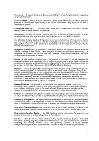 4
Command - the act of directing, ordering, or controlling by virtue of explicit statutory, regulatory,
or delegated authority
Command Staff - Consists of Public Information Officer, Safety Officer, Liaison Officer, and other
positions as required, who report directly to the Incident Commander. They may have assistant or
assistants, as needed
Common Terminology - normally used words and phrases-avoids the use of different
words/phrases for same concepts, consistency
Community - consists of people, property, services, livelihoods and environment; a legally
constituted administrative local government unit of a country, e.g. municipality or district.
Coordination - bringing together of organizations and elements to ensure effective counter disaster
response. It is primarily concerned with the systematic acquisition and application of resources
(organization, manpower and equipment) in accordance with the requirements imposed by the
threat of impact of disaster.
Delegation of Authority – a statement or instruction given to the Incident Commander by the
Agency Executive or Responsible Official delegating authority and assisgning responsibility. The
Delegation of Authority can include objectives, priorities, expectations, constraints and other
considerations or guidelines as needed.
Deputy - a fully qualified individual who, in the absence of the superior, can be delegated the
authority to manage a functional operation or perform a specific task. In some cases a deputy can
act as relief for superior, and therefore must be fully qualified in the position. Deputies generally can
be assigned to the Incident Commander, General Staff and Branch Directors.
Disaster - a serious disruption of the functioning of a community or a society involving widespread
human, material, economic or environmental losses and impacts, which exceeds the ability of the
affected community or society to cope using its own resources; an actual threat to public health and
safety where the local government and the emergency services are unable to meet the immediate
needs of the community; an event in which the local emergency management measures are
insufficient to cope with a hazard, whether due to a lack of time, capacity or resources, resulting in
unacceptable levels of damage or number of casualties.
Disaster Response - the provision of emergency services and public assistance during or
immediately after a disaster in order to save lives, reduce health impacts, ensure public safety and
meet the basic subsistence needs of the people affected. Disaster response is predominantly
focused on immediate and short-term needs and is sometimes called "disaster relief'.
Emergency - unforeseen or sudden occurrence, especially danger, demanding immediate action;
an actual threat to an individual’s life or to public health and safety which needs immediate response
Emergency Management - the organization and management of resources and responsibilities for
addressing all aspects of emergencies, in particular, preparedness, response and initial recovery
steps; a management process that is applied to deal with the actual or implied effects of hazards
Emergency Operations Center - the physical location at which the coordination of information and
resources to support incident management (on-scene operations) activities normally takes place
Finance/Administration Section - the ICS functional section responsible for approving and
tracking all expenditures and spending related to the incident.
Function - refers to the five major activities in the Incident Command System : Command,
Operations, Planning, Logistics, and Finance/Administration. The term function is also used when
describing the activity involved (e.g., the planning function). A sixth function,
Intelligence/Investigations, may ne established, if required, to meet incident management need.
 