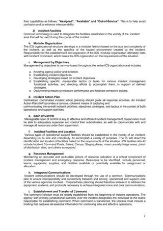 7
their capabilities as follows: “Assigned”, “Available” and “Out-of-Service”. This is to help avoid
confusion and to enhance interoperability.
3) Incident Facilities
Common terminology is used to designate the facilities established in the vicinity of the incident
area that will be used during the course of the incident.
b. Modular Organization
The ICS organizational structure develops in a modular fashion based on the size and complexity of
the incident, as well as the specifics of the hazard environment created by the incident.
Responsibility for the establishment and expansion of the ICS modular organization ultimately rests
with Incident Command, which bases the ICS organization on the requirements of the situation.
c. Management by Objectives
Management by objectives is communicated throughout the entire ICS organization and includes:
a. Knowing agency policy and direction.
b. Establishing incident objectives.
c. Developing strategies based on incident objectives.
d. Establishing specific, measurable tactics or tasks for various incident management
functional activities, and directing efforts to accomplish them, in support of defined
strategies.
e. Documenting results to measure performance and facilitate corrective actions.
d. Incident Action Plan
Centralized, coordinated incident action planning should guide all response activities. An Incident
Action Plan (IAP) provides a concise, coherent means of capturing and
communicating the overall incident priorities, objectives, strategies, and tactics in the context of both
operational and support activities.
e. Span of Control
Manageable span of control is key to effective and efficient incident management. Supervisors must
be able to adequately supervise and control their subordinates, as well as communicate with and
manage all resources under their supervision.
f. Incident Facilities and Location
Various types of operational support facilities should be established in the vicinity of an incident,
depending on its size and complexity, to accomplish a variety of purposes. The IC will direct the
identification and location of facilities based on the requirements of the situation. ICS facilities should
include Incident Command Posts, Bases, Camps, Staging Areas, mass casualty triage areas, point-
of-distribution sites, and others as required.
g. Resource Management
Maintaining an accurate and up-to-date picture of resource utilization is a critical component of
incident management and emergency response. Resources to be identified include personnel,
teams, equipment, supplies, and facilities available or potentially available for assignment or
allocation.
h. Integrated Communications
Incident communications should be developed through the use of a common Communications
plan to ensure interoperability and connectivity between and among operational and support units
of the various agencies involved. Preparedness planning should therefore endeavor to address the
equipment, systems, and protocols necessary to achieve integrated voice and data communications.
i. Establishment and Transfer of Command
The command function must be clearly established from the beginning of incident operations. The
agency with primary jurisdictional authority over the incident designates the individual at the scene
responsible for establishing command. When command is transferred, the process must include a
briefing that captures all essential information for continuing safe and effective operations.
 