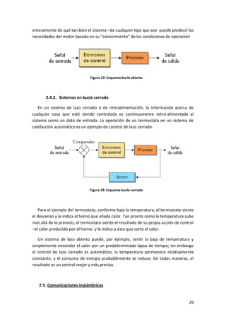 29
enteramente de qué tan bien el sistema –de cualquier tipo que sea- puede predecir las
necesidades del motor basado en su “conocimiento” de las condiciones de operación
Figura 22: Esquema bucle abierto
2.4.2. Sistemas en bucle cerrado
En un sistema de lazo cerrado ó de retroalimentación, la información acerca de
cualquier cosa que esté siendo controlada es continuamente retro-alimentada al
sistema como un dato de entrada. La operación de un termostato en un sistema de
calefacción automático es un ejemplo de control de lazo cerrado.
Figura 23: Esquema bucle cerrado
Para el ejemplo del termostato, conforme baja la temperatura, el termostato siente
el descenso y le indica al horno que añada calor. Tan pronto como la temperatura sube
más allá de lo previsto, el termostato siente el resultado de su propia acción de control
–el calor producido por el horno- y le indica a éste que corte el calor.
Un sistema de lazo abierto puede, por ejemplo, sentir la baja de temperatura y
simplemente encender el calor por un predeterminado lapso de tiempo; sin embargo
el control de lazo cerrado es automático, la temperatura permanece relativamente
constante, y el consumo de energía probablemente se reduce. De todas maneras, el
resultado es un control mejor y más preciso.
2.5. Comunicaciones inalámbricas
 