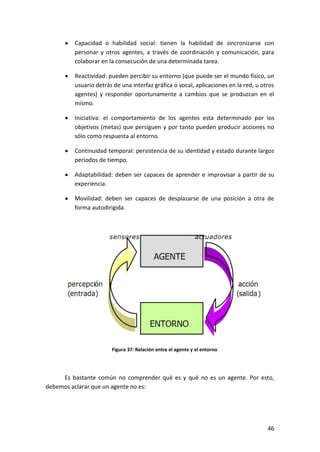 46
Capacidad o habilidad social: tienen la habilidad de sincronizarse con
personar y otros agentes, a través de coordinación y comunicación, para
colaborar en la consecución de una determinada tarea.
Reactividad: pueden percibir su entorno (que puede ser el mundo físico, un
usuario detrás de una interfaz gráfica o vocal, aplicaciones en la red, u otros
agentes) y responder oportunamente a cambios que se produzcan en el
mismo.
Iniciativa: el comportamiento de los agentes esta determinado por los
objetivos (metas) que persiguen y por tanto pueden producir acciones no
sólo como respuesta al entorno.
Continuidad temporal: persistencia de su identidad y estado durante largos
periodos de tiempo.
Adaptabilidad: deben ser capaces de aprender e improvisar a partir de su
experiencia.
Movilidad: deben ser capaces de desplazarse de una posición a otra de
forma autodirigida.
Figura 37: Relación entre el agente y el entorno
Es bastante común no comprender qué es y qué no es un agente. Por esto,
debemos aclarar que un agente no es:
 
