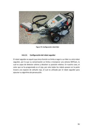 95
Figura 75: Configuración robot líder
4.6.2.2. Configuración del robot seguidor
El robot seguidor es aquel cuya única función se limita a seguir a un líder o a otro robot
seguidor, por lo que su sensorización se limita a incorporar una cámara NXTCam, la
cual es capaz de detectar colores y devolver su posición relativa. En nuestro caso, el
color que se ha programado es el rojo, por esto todos los robots poseen en la parte
trasera una especie de señuelo rojo, el cual es utilizado por el robot seguidor para
ejecutar su algoritmo de persecución.
 