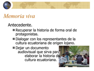 Memoria viva Antecedente. Recuperar la historia de forma oral de protagonistas. Dialogar con los representantes de la cultura ecuatoriana de origen lojano. Dejar un documento  audiovisual que sirva para  elaborar la historia de la  cultura ecuatoriana. 