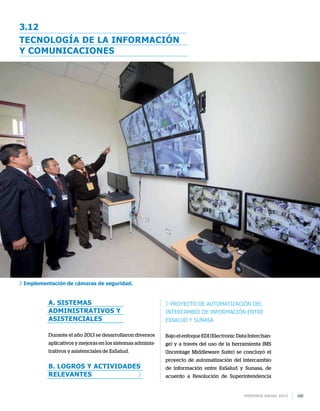 Memoria anual 2013 165
3.12
a. Sistemas
administrativos y
asistenciales
Durante el año 2013 se desarrollaron diversos
aplicativos y mejoras en los sistemas adminis-
trativos y asistenciales de EsSalud.
b. Logros y actividades
relevantes
Proyecto de automatización del
intercambio de información entre
EsSalud y Sunasa
Bajo el enfoque EDI (Electronic Data Interchan-
ge) y a través del uso de la herramienta IMS
(Incentage Middleware Suite) se concluyó el
proyecto de automatización del intercambio
de información entre EsSalud y Sunasa, de
acuerdo a Resolución de Superintendencia
Tecnología de la información
y comunicaciones
Implementación de cámaras de seguridad.
 