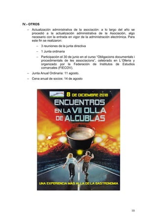10
IV.- OTROS
− Actualización administrativa de la asociación: a lo largo del año se
procedió a la actualización administrativa de la Asociación, algo
necesario con la entrada en vigor de la administración electrónica. Para
este fin se realizaron:
− 3 reuniones de la junta directiva
− 1 Junta ordinaria
− Participación el 30 de junio en el curso “Obligacions documentals i
procedimentals de les associacions”, celebrado en L´Olleria y
organizado por la Federación de Institutos de Estudios
comarcales (FIECOV).
− Junta Anual Ordinaria: 11 agosto.
− Cena anual de socios: 14 de agosto
 