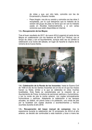 5
de Jotas y que, por otro lado, coincidía con las de
Encarnación y Rosario Verdés.
− Pepe Aragón: nos dio su versión y coincidía con las otras 3
recopiladas, por lo cual dedujimos que la melodía de la
versión del grupo de jotas no tenía que ver con la melodía
usada en Alcublas tradicionalmente, y si con varias
versiones que están disponibles en internet.
1.3.- Recuperación de los Mayos:
Tras el buen resultado de 2017, de nuevo ACLA organizó el canto de los
Mayos en colaboración con los festeros de 2018 (La Trifulca), con el
Grupo de Jotas y con el Ayuntamiento, aunque esta vez se cambió la
celebración a la noche del sábado, en lugar de hacerla la víspera de la
romería de la Cueva Santa.
1.4.- Celebración de la Ronda de los Inocentes: hasta la Guerra Civil
de 1936 el día de los Santos Inocentes era el día en el que los mozos
hacían su fiesta, similar a la que se celebraba en otras muchas
localidades. Esta fiesta se caracterizaba por la creación de un
Ayuntamiento de Farsa, la lectura de sermones satíricos y humorísticos,
y por la ronda de jota la noche anterior, con coplas principalmente
humorísticas y satíricas. Adaptando la celebración a los tiempos
actuales, se realizó, sin previo aviso a la población, una ronda de jota
por la localidad con coplas alusivas a acontecimientos y hechos
ocurridos durante el año 2018.
1.5.- Recuperación del toque manual de campanas: tras la
experiencia durante la celebración del 10 aniversario de ACLA el año
anterior, se decidió dar continuidad a esta tradición y tocar a mano las
 