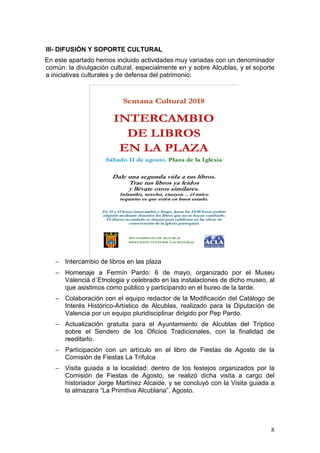 8
III- DIFUSIÓN Y SOPORTE CULTURAL
En este apartado hemos incluido actividades muy variadas con un denominador
común: la divulgación cultural, especialmente en y sobre Alcublas, y el soporte
a iniciativas culturales y de defensa del patrimonio:
− Intercambio de libros en las plaza
− Homenaje a Fermín Pardo: 6 de mayo, organizado por el Museu
Valenciá d´Etnologia y celebrado en las instalaciones de dicho museo, al
que asistimos como público y participando en el bureo de la tarde.
− Colaboración con el equipo redactor de la Modificación del Catálogo de
Interés Histórico-Artístico de Alcublas, realizado para la Diputación de
Valencia por un equipo pluridisciplinar dirigido por Pep Pardo.
− Actualización gratuita para el Ayuntamiento de Alcublas del Tríptico
sobre el Sendero de los Oficios Tradicionales, con la finalidad de
reeditarlo.
− Participación con un artículo en el libro de Fiestas de Agosto de la
Comisión de Fiestas La Trifulca
− Visita guiada a la localidad: dentro de los festejos organizados por la
Comisión de Fiestas de Agosto, se realizó dicha visita a cargo del
historiador Jorge Martínez Alcaide, y se concluyó con la Visita guiada a
la almazara “La Primitiva Alcublana”. Agosto.
 