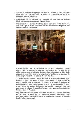9
− Visita a la colección etnográfica de Joaquín Cabanes y toma de datos
para elaborar una propuesta de cesión al Ayuntamiento de dicha
colección para su exhibición.
− Elaboración de un borrador de propuesta de exhibición de objetos
históricos y etnográficos para el Ayuntamiento
− Presentación en Valencia del libro y los discos “Por la rocha del Cerro”,
que tuvo lugar el 27 de noviembre en la Sala Alfons El Magnànim, del
Museu Valenciá d´Etnologia.
- Colaboración con el programa de A Punt Televisió “Pobles
abandonats”: la asociación colaboró directamente con el director de
dicho programa en la selección de fotografías antiguas del archivo de la
asociación para dicho programa, e igualmente facilitamos el contacto de
dicho programa con los herederos de Rafael Llatas.
- 7ª Jornada gastronómica Olla de Alcublas: el 9 de diciembre tuvo lugar
nuestra jornada dedicada a la gastronomía local. En esta ocasión el
marco elegido fue el albergue municipal. y al celebrar nuestro Xº
Aniversario decidimos hacer algo especial, por lo que invitamos a comer
a un grupo de amigos intérpretes de música irlandesa, que nos
acercaron la música de aquellas tierras y con quienes interpretamos
también jotas de Alcublas.
- Blog de la Asociación Cultural: a lo largo del año 2017 se han publicado
en el blog 34 entradas de contenido variado, destacando las
relacionadas con las actividades de la asociación, cultura y actualidad
local y cultura en general.
 
