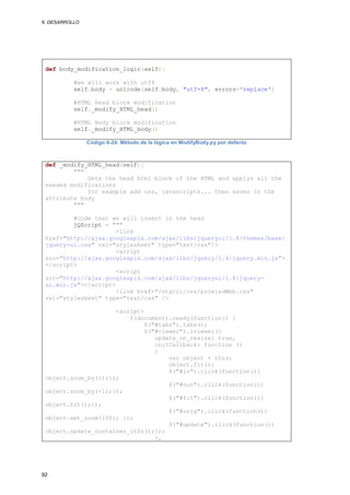 6. DESARROLLO




 def body_modification_logic(self):

           #we will work with utf8
           self.body = unicode(self.body, "utf-8", errors='replace')

           #HTML Head block modification
           self._modify_HTML_head()

           #HTML Body block modification
           self._modify_HTML_body()

                Código 6-24: Método de la lógica en ModifyBody.py por defecto



 def _modify_HTML_head(self):
         """
             Gets the head html block of the HTML and applys all the
 needed modifications
             for example add css, javascripts... then saves in the
 attribute body
         """

         #Code that we will insert in the head
         jQScript = """
                      <link
 href="http://ajax.googleapis.com/ajax/libs/jqueryui/1.8/themes/base/
 jquery-ui.css" rel="stylesheet" type="text/css"/>
                      <script
 src="http://ajax.googleapis.com/ajax/libs/jquery/1.4/jquery.min.js">
 </script>
                      <script
 src="http://ajax.googleapis.com/ajax/libs/jqueryui/1.8/jquery-
 ui.min.js"></script>
                      <link href="/static/css/proxiedWeb.css"
 rel="stylesheet" type="text/css" />

                     <script>
                         $(document).ready(function() {
                              $("#tabs").tabs();
                              $("#viewer").iviewer({
                                 update_on_resize: true,
                                 initCallback: function ()
                                 {
                                     var object = this;
                                     object.fit();
                                     $("#in").click(function(){
 object.zoom_by(1);});
                                     $("#out").click(function(){
 object.zoom_by(-1);});
                                     $("#fit").click(function(){
 object.fit();});
                                     $("#orig").click(function(){
 object.set_zoom(100); });
                                     $("#update").click(function(){
 object.update_container_info();});
                                 },




92
 