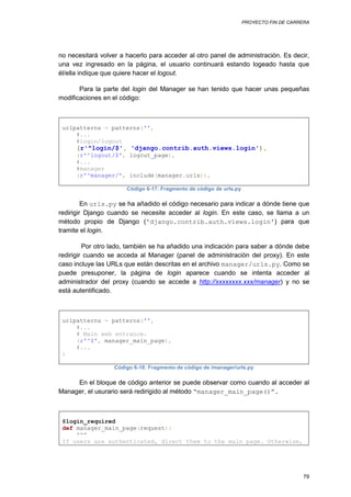 PROYECTO FIN DE CARRERA




no necesitará volver a hacerlo para acceder al otro panel de administración. Es decir,
una vez ingresado en la página, el usuario continuará estando logeado hasta que
él/ella indique que quiere hacer el logout.

       Para la parte del login del Manager se han tenido que hacer unas pequeñas
modificaciones en el código:



 urlpatterns = patterns('',
     #...
     #login/logout
      (r'^login/$', 'django.contrib.auth.views.login'),
      (r'^logout/$', logout_page),
      #...
      #manager
      (r'^manager/', include(manager.urls)),

                       Código 6-17: Fragmento de código de urls.py

         En urls.py se ha añadido el código necesario para indicar a dónde tiene que
redirigir Django cuando se necesite acceder al login. En este caso, se llama a un
método propio de Django ('django.contrib.auth.views.login') para que
tramite el login.

         Por otro lado, también se ha añadido una indicación para saber a dónde debe
redirigir cuando se acceda al Manager (panel de administración del proxy). En este
caso incluye las URLs que están descritas en el archivo manager/urls.py. Como se
puede presuponer, la página de login aparece cuando se intenta acceder al
administrador del proxy (cuando se accede a http://xxxxxxxx.xxx/manager) y no se
está autentificado.



 urlpatterns = patterns('',
     #...
     # Main web entrance.
     (r'^$', manager_main_page),
     #...
 )

                   Código 6-18: Fragmento de código de /manager/urls.py

     En el bloque de código anterior se puede observar como cuando al acceder al
Manager, el usurario será redirigido al método “manager_main_page()”.



 @login_required
 def manager_main_page(request):
     """
 If users are authenticated, direct them to the main page. Otherwise,




                                                                                         79
 