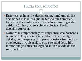 HACIA UNA SOLUCIÓN

 Entonces, exhausta y desesperada, tomé una de las
  decisiones más duras que he tenido que tomar en
  toda mi vida – internar a mi madre en un hogar de
  cuido. Aún hoy, no sé a ciencia cierta si fue la
  decisión correcta.
 Nombro mi impotencia y mi vergüenza, esa horrenda
  sensación de que a una se le está escapando algún
  detalle, de que quizás otro presupuesto, otro médico,
  otro hogar, otra situación, otra sociedad (otra hija
  menor que yo) hubiera logrado salvar la vida de ese
  ser querido.
 