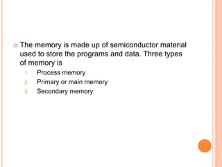  The memory is made up of semiconductor material
used to store the programs and data. Three types
of memory is
1. Process memory
2. Primary or main memory
3. Secondary memory
 