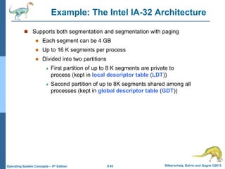 8.63 Silberschatz, Galvin and Gagne ©2013
Operating System Concepts – 9th Edition
Example: The Intel IA-32 Architecture
 Supports both segmentation and segmentation with paging
 Each segment can be 4 GB
 Up to 16 K segments per process
 Divided into two partitions
 First partition of up to 8 K segments are private to
process (kept in local descriptor table (LDT))
 Second partition of up to 8K segments shared among all
processes (kept in global descriptor table (GDT))
 